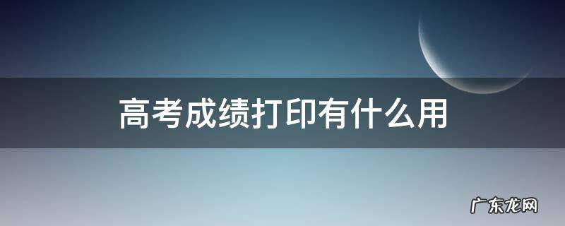 高考成绩用打印吗 高考成绩打印有什么用