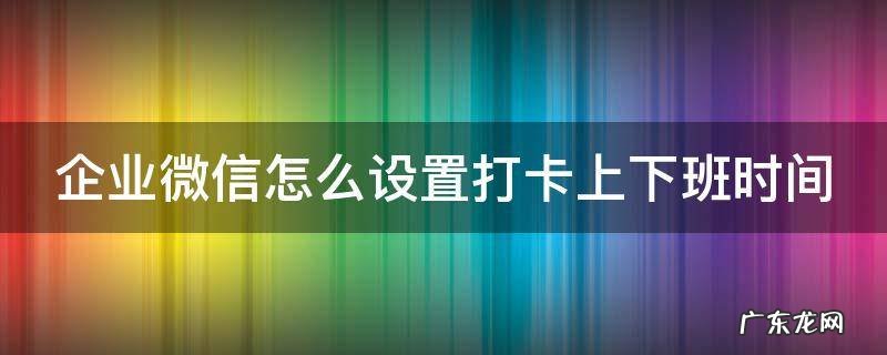 企业微信怎么设置打卡上下班时间 企业微信上下班自动打卡时间设置