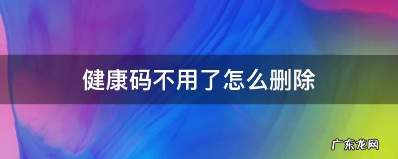健康码不用了怎么删除 健康码不可以删除吗