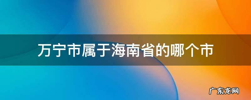 万宁市属于海南省的哪个市 海南万宁属于什么市