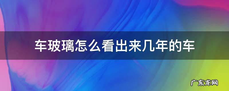 车玻璃怎么看几几年的车 车玻璃怎么看出来几年的车