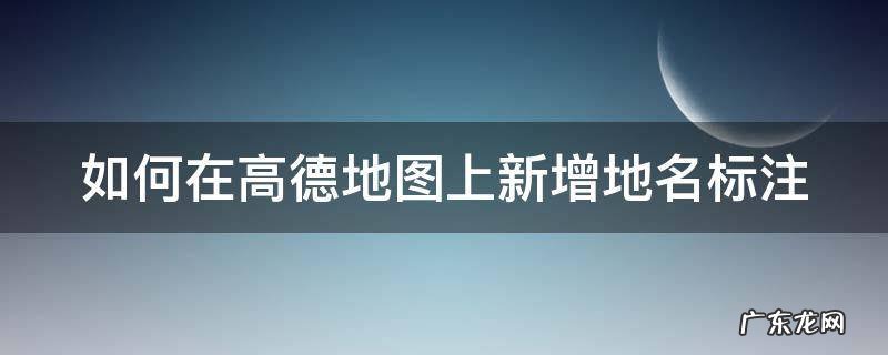 如何在高德地图上新增地名标注 怎样在高德地图上标注地名