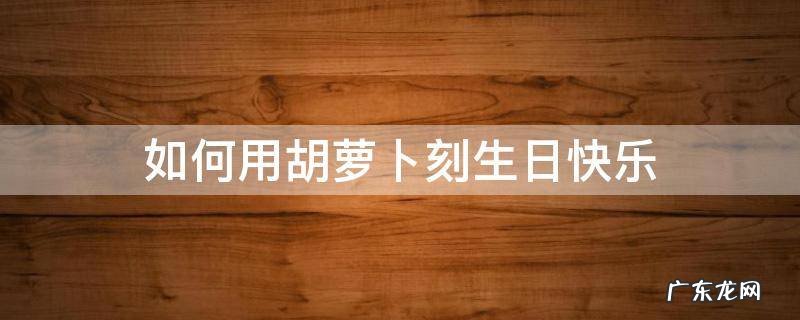 如何用胡萝卜刻生日快乐 怎么用胡萝卜刻生日快乐