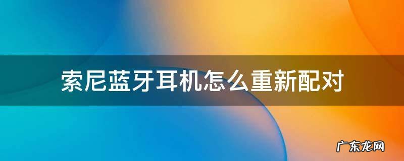 索尼蓝牙耳机怎么重新配对安卓手机 索尼蓝牙耳机怎么重新配对