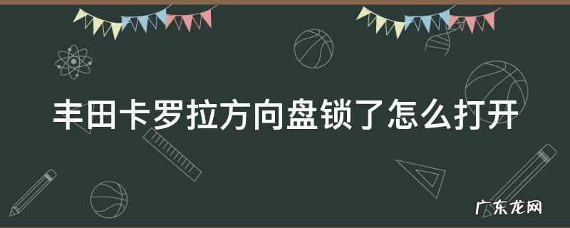 车钥匙拧不动,方向盘动不了 丰田卡罗拉方向盘锁了怎么打开