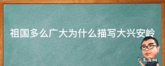 祖国多么广大为什么描写大兴安岭主要写什么? 祖国多么广大为什么描写大兴安岭