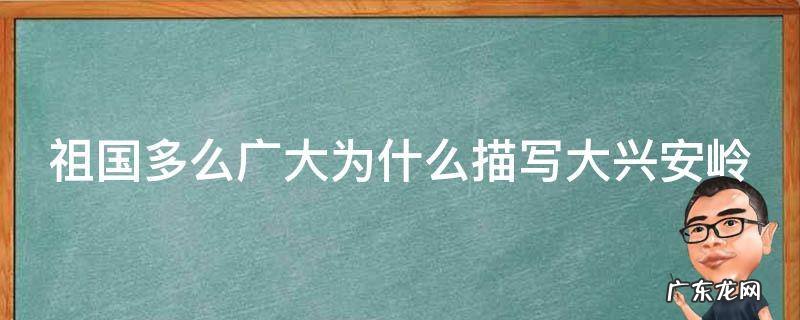 祖国多么广大为什么描写大兴安岭主要写什么? 祖国多么广大为什么描写大兴安岭