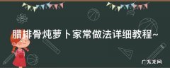 腊排骨炖萝卜家常做法详细教程视频 腊排骨炖萝卜家常做法详细教程~