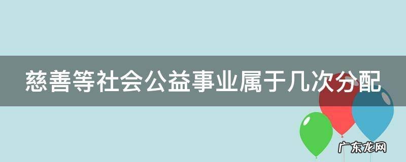 慈善等社会公益事业属于几次分配 社会慈善公益事业属于再分配吗