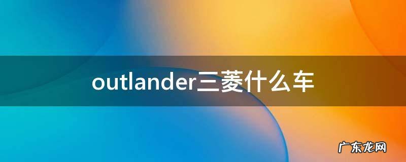 outlander三菱什么车 广汽三菱outlander是什么车型