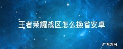 王者荣耀战区怎么换省安卓 王者荣耀安卓怎么更换战区