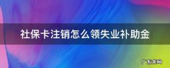 社保卡注销怎么领失业补助金 社保卡注销后失业金怎么办理