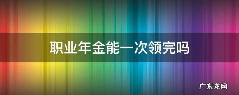 职业年金为什么不能一次性领取 职业年金能一次领完吗