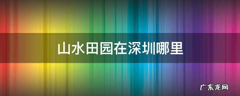 深圳田园风光在哪里 山水田园在深圳哪里