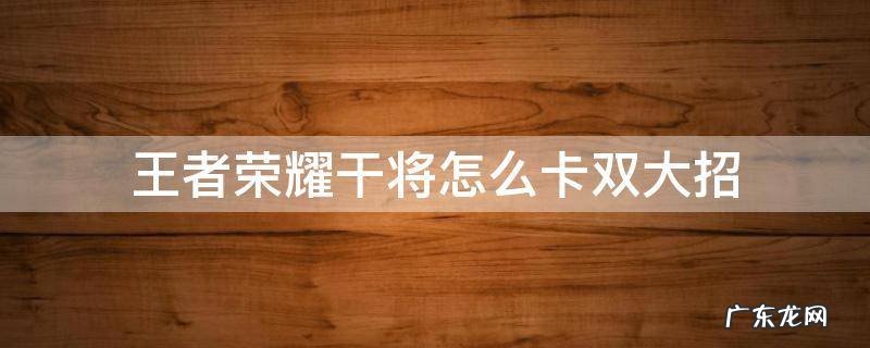 干将怎么卡双大招? 王者荣耀干将怎么卡双大招