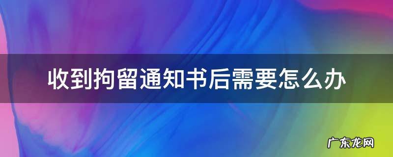 收到拘留通知书后需要怎么办 收到了刑事拘留通知书后面该怎么办