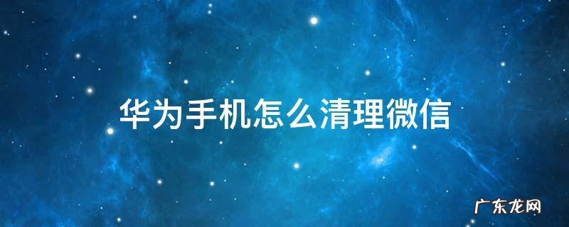 华为手机怎么清理微信数据 华为手机怎么清理微信
