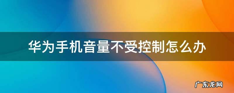 华为手机音量不受控制怎么办 华为音量不受控制是怎么回事