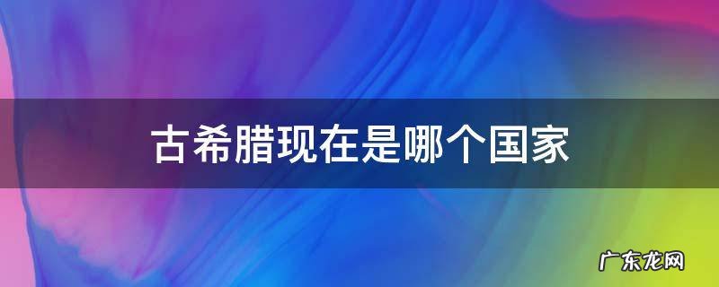 古希腊现在是哪个国家 古希腊是不是现在是希腊这个国家