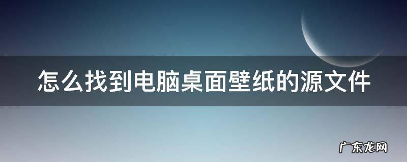 如何找到电脑壁纸的文件夹 怎么找到电脑桌面壁纸的源文件