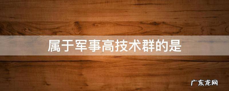 属于军事高技术群的是 军事高技术主要包括哪些技术群