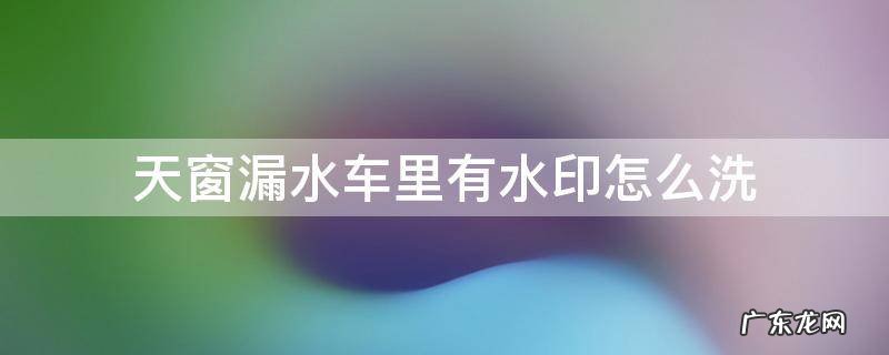 天窗漏水车里有水印怎么洗 天窗漏水车顶棚水印怎么清洗