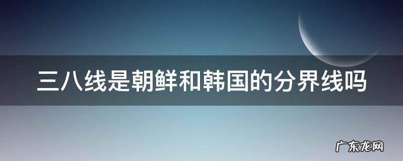 三八线在中国什么位置 三八线是朝鲜和韩国的分界线吗