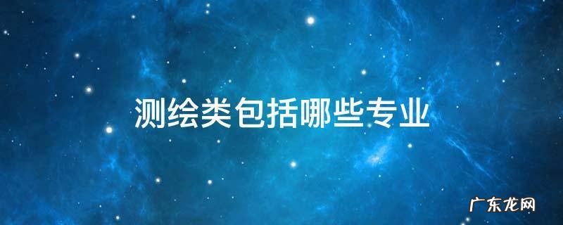 测绘类包括哪些专业 测绘属于哪个专业