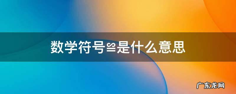 数学符号≌是什么意思 数学符号乛是什么意思