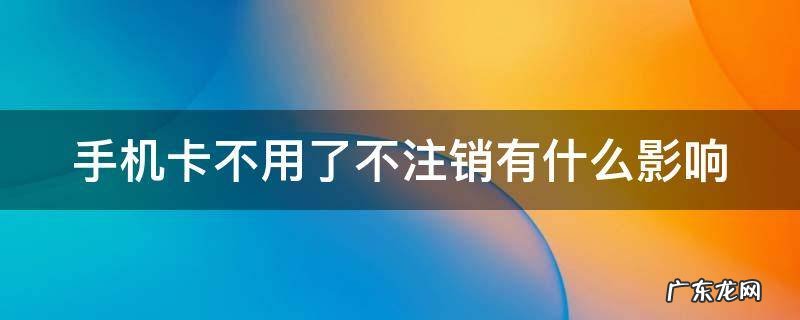 手机卡不用了不注销有什么影响 手机卡不用了,如果不注销的话会怎样
