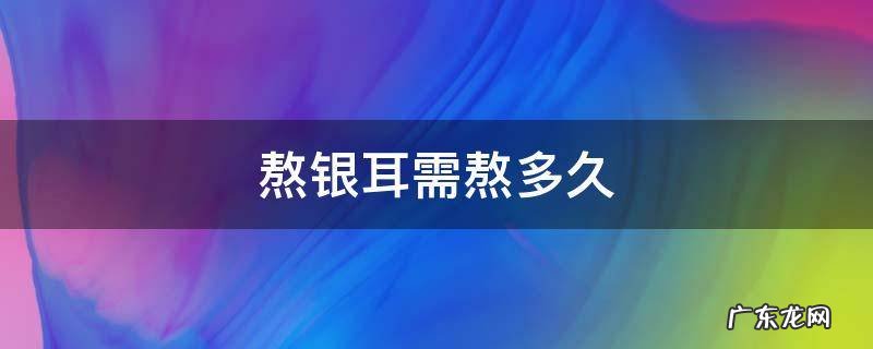 熬银耳需熬多久 熬银耳要熬多久
