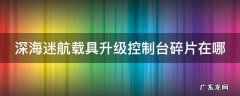 深海迷航载具升级控制台碎片在哪 深海迷航载具升级控制台碎片坐标
