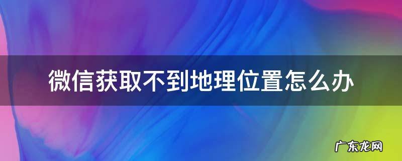 微信获取不了位置怎么办 微信获取不到地理位置怎么办