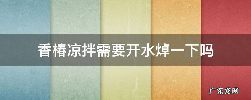 香椿凉拌需要开水焯一下吗 香椿用开水焯了还用过凉水吗?请问一下