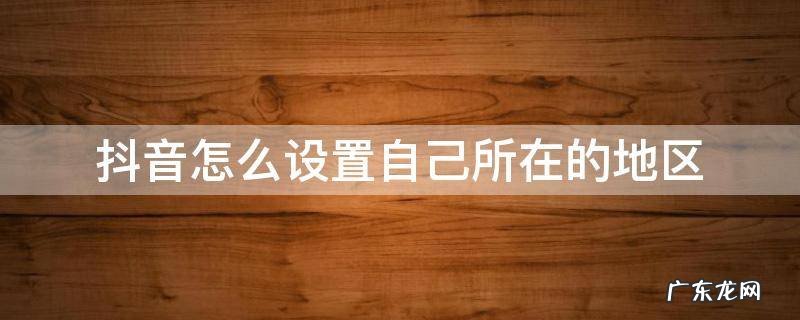 抖音的地区是自己设置的吗 抖音怎么设置自己所在的地区