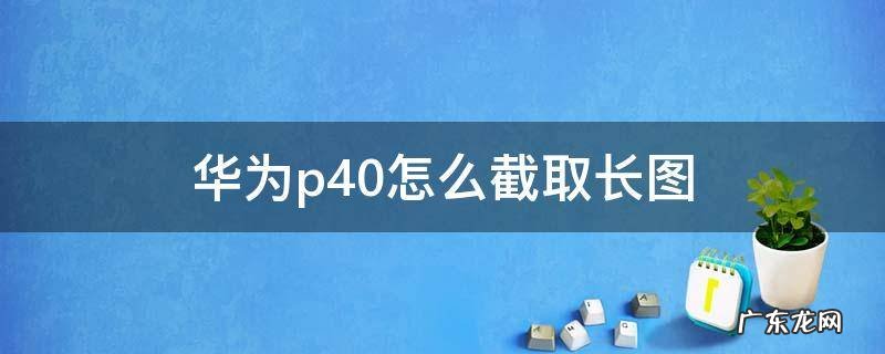 华为P40截长图怎么截 华为p40怎么截取长图