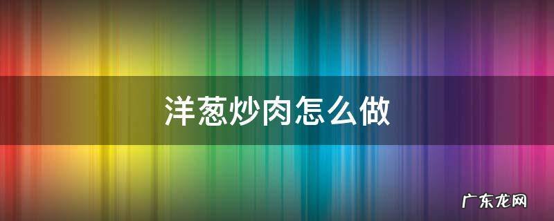 洋葱炒肉怎么做 洋葱炒肉怎么做好吃又简单窍门