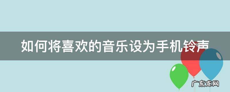 如何将喜欢的音乐设为手机铃声 怎么将喜欢的音乐设置成电话铃声
