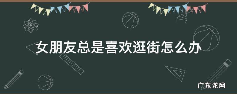 女朋友不喜欢逛街怎么办 女朋友总是喜欢逛街怎么办