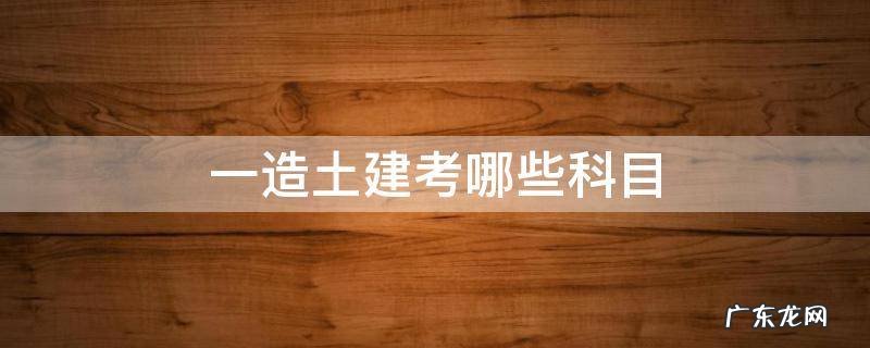一造土建考哪几科 一造土建考哪些科目