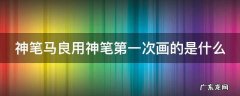 神笔马良用神笔第一次画的是什么故事 神笔马良用神笔第一次画的是什么