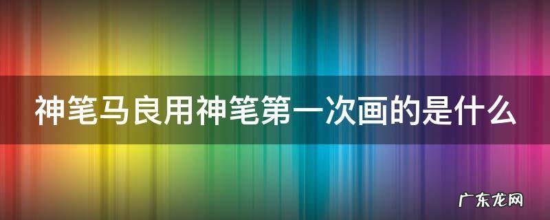 神笔马良用神笔第一次画的是什么故事 神笔马良用神笔第一次画的是什么
