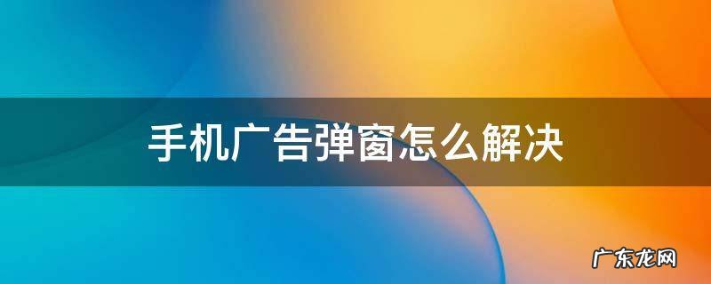 手机广告弹窗怎么解决 手机软件广告弹窗怎么解决