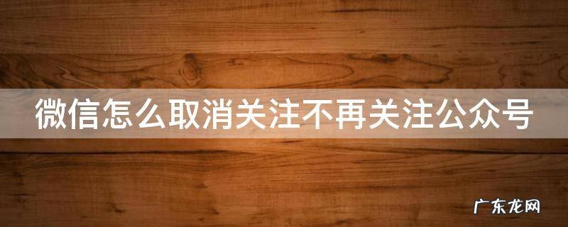 微信怎么取消关注不再关注公众号 2021微信怎么取消关注公众号