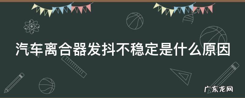 汽车离合器发抖不稳定是什么原因 汽车离合器发抖不稳定是什么原因呢