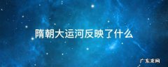 隋朝大运河反映了什么 隋朝大运河在当时的主要作用