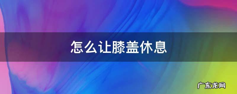 怎么让膝盖休息 伸直还是弯曲 怎么让膝盖休息