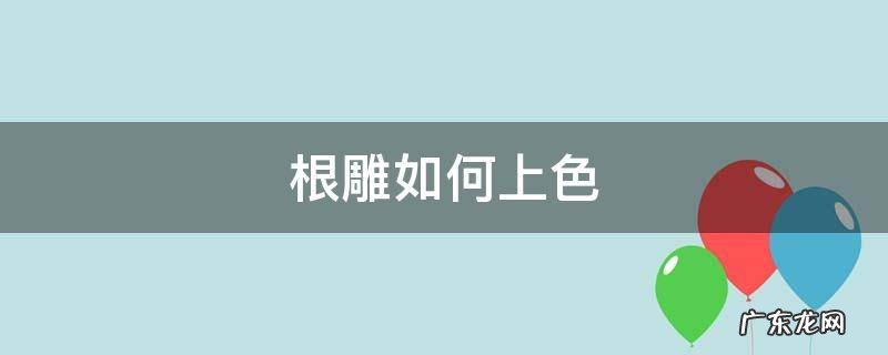 根雕如何上色 雕刻根雕颜色怎么上色