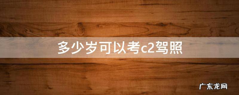 多少岁可以考c2驾照 多大年龄可以考驾照