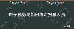 电子税务局如何绑定报税人员 电子税务局怎么绑定办税人员